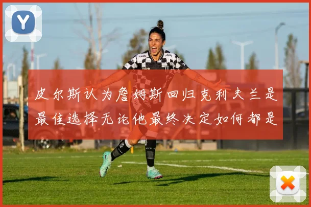 皮尔斯认为詹姆斯回归克利夫兰是最佳选择无论他最终决定如何都是合理的