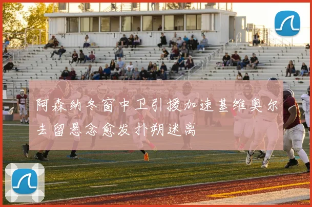 阿森纳冬窗中卫引援加速基维奥尔去留悬念愈发扑朔迷离