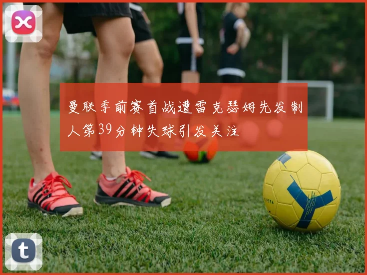 曼联季前赛首战遭雷克瑟姆先发制人第39分钟失球引发关注