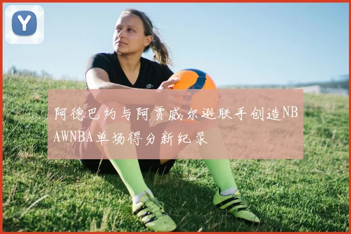 阿德巴约与阿贾威尔逊联手创造NBAWNBA单场得分新纪录