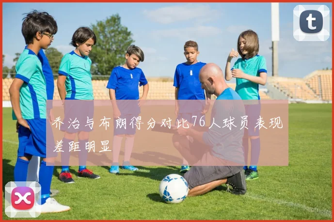 乔治与布朗得分对比76人球员表现差距明显