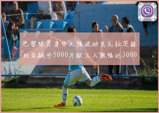巴黎球员身价大幅波动克瓦拉茨赫利亚飙升5000万欧三人涨幅达3000万欧