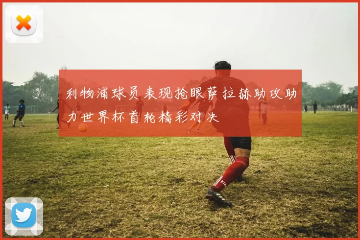 利物浦球员表现抢眼萨拉赫助攻助力世界杯首轮精彩对决