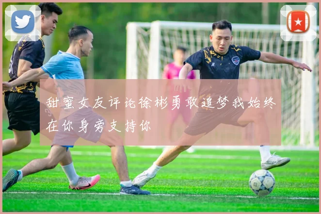 甜蜜女友评论徐彬勇敢追梦我始终在你身旁支持你