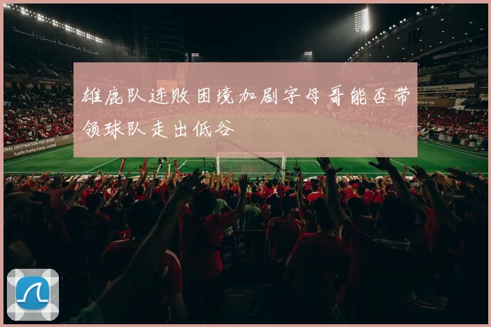 雄鹿队连败困境加剧字母哥能否带领球队走出低谷