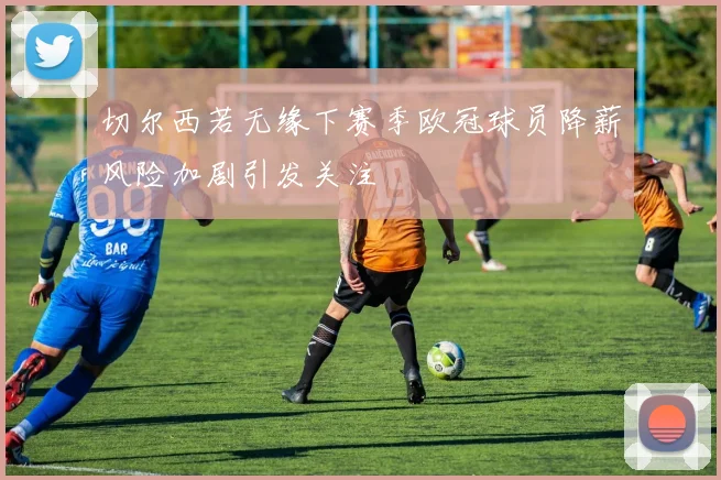 切尔西若无缘下赛季欧冠球员降薪风险加剧引发关注