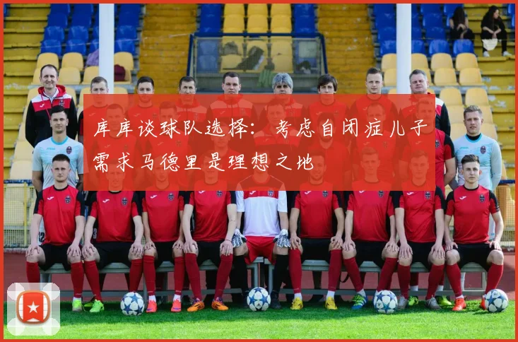 库库谈球队选择：考虑自闭症儿子需求马德里是理想之地