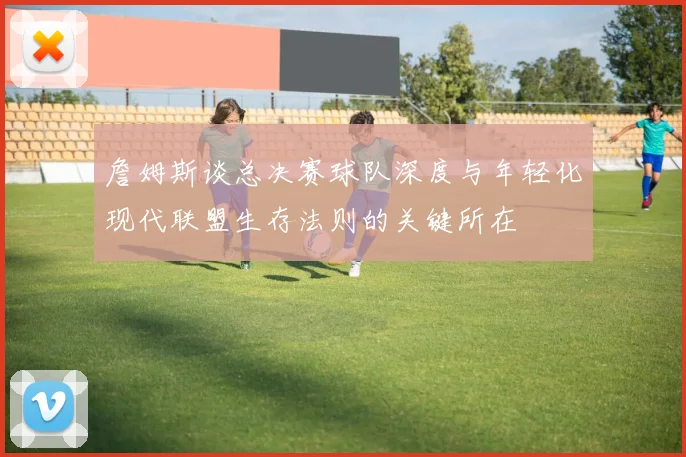 詹姆斯谈总决赛球队深度与年轻化现代联盟生存法则的关键所在
