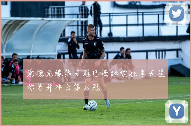 意德无缘第五冠巴西继续独享五星称号并冲击第六冠