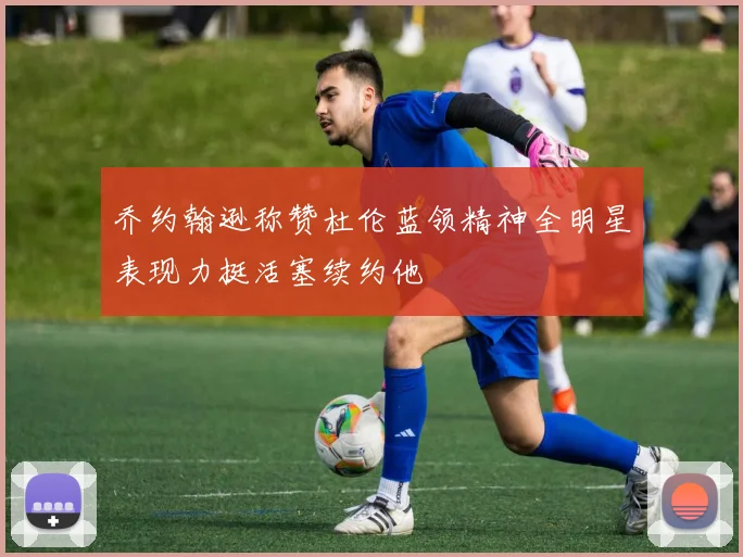 乔约翰逊称赞杜伦蓝领精神全明星表现力挺活塞续约他