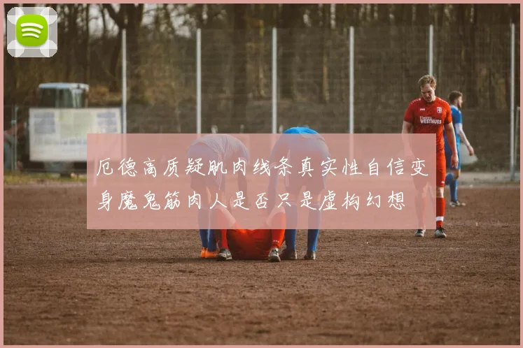 厄德高质疑肌肉线条真实性自信变身魔鬼筋肉人是否只是虚构幻想