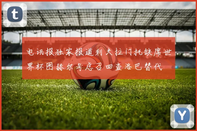 电讯报独家报道利夫拉门托缺席世界杯图赫尔考虑召回查洛巴替代