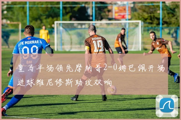 皇马半场领先摩纳哥2-0姆巴佩开场进球维尼修斯助攻双响