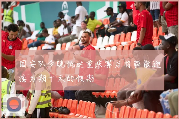 国安队今晚抵达重庆赛后将解散迎接为期十天的假期
