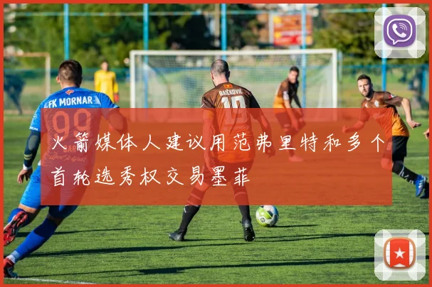 火箭媒体人建议用范弗里特和多个首轮选秀权交易墨菲