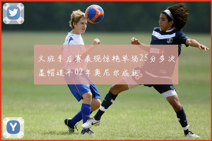 文班季后赛表现惊艳单场25分多次盖帽追平02年奥尼尔成就