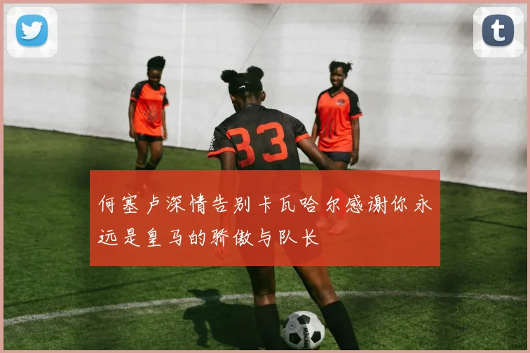何塞卢深情告别卡瓦哈尔感谢你永远是皇马的骄傲与队长