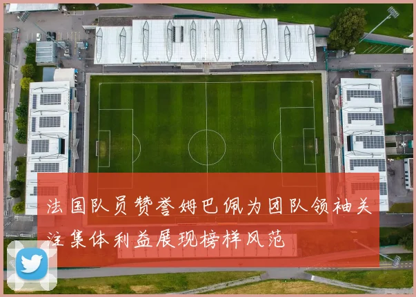 法国队员赞誉姆巴佩为团队领袖关注集体利益展现榜样风范