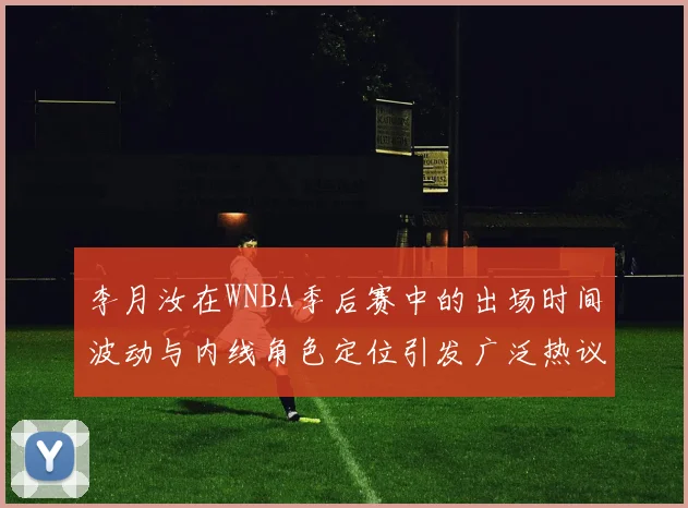 李月汝在WNBA季后赛中的出场时间波动与内线角色定位引发广泛热议