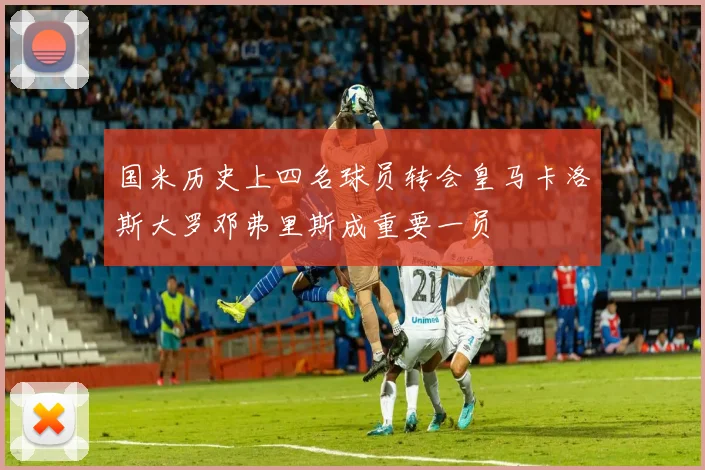 国米历史上四名球员转会皇马卡洛斯大罗邓弗里斯成重要一员