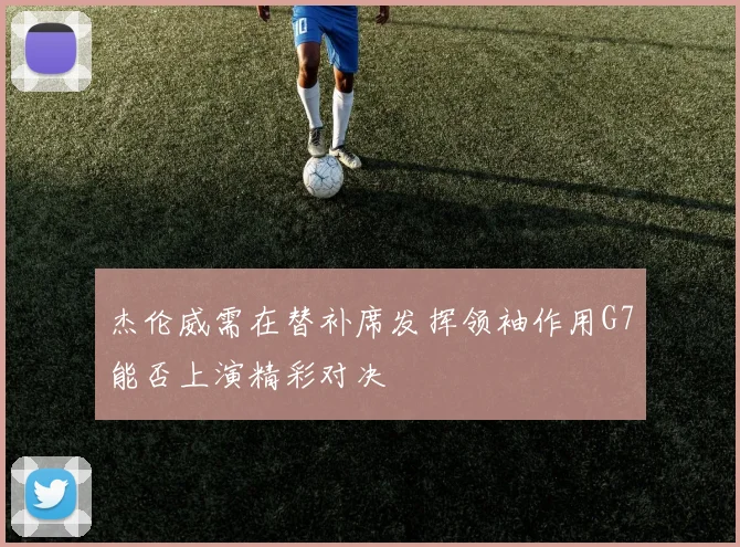 杰伦威需在替补席发挥领袖作用G7能否上演精彩对决