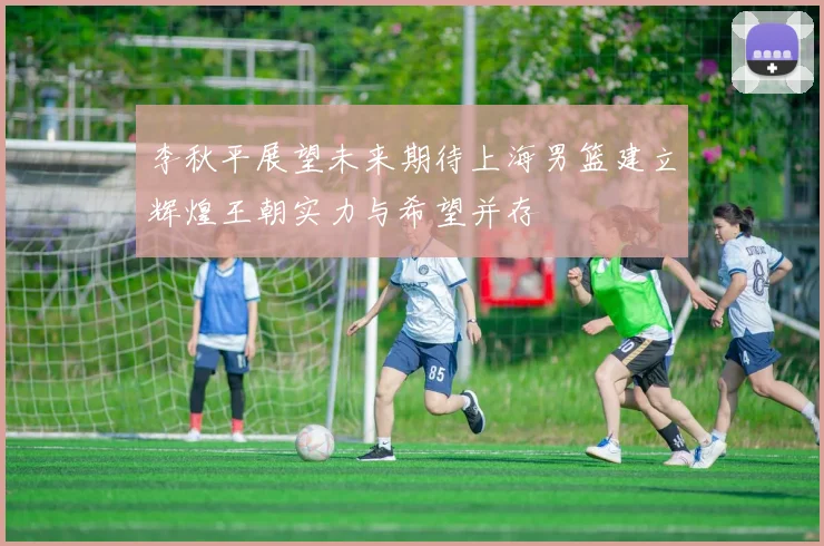 李秋平展望未来期待上海男篮建立辉煌王朝实力与希望并存