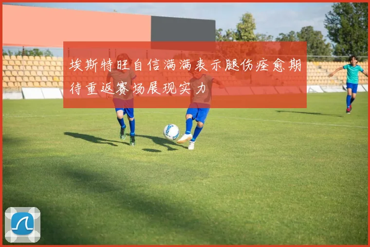 埃斯特旺自信满满表示腿伤痊愈期待重返赛场展现实力
