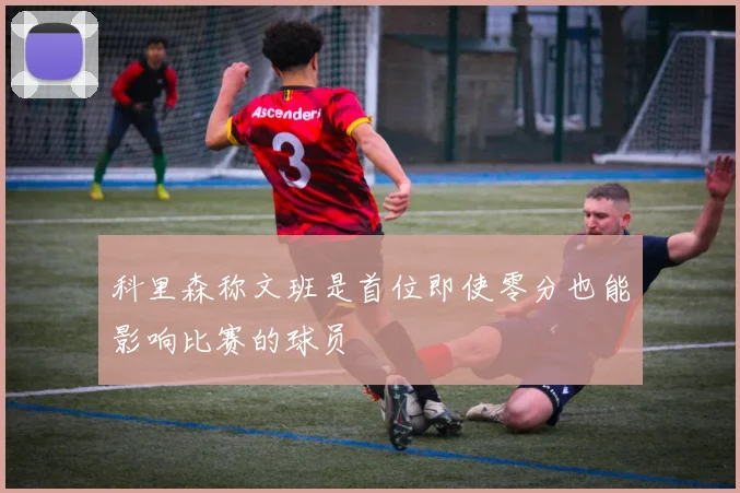 科里森称文班是首位即使零分也能影响比赛的球员