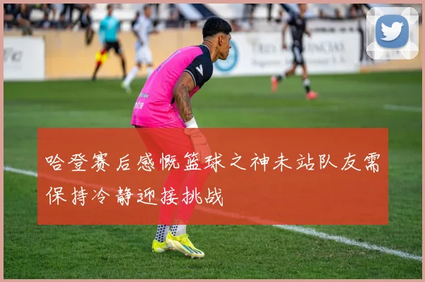 哈登赛后感慨篮球之神未站队友需保持冷静迎接挑战