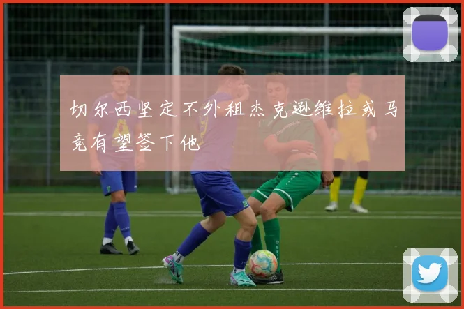 切尔西坚定不外租杰克逊维拉或马竞有望签下他