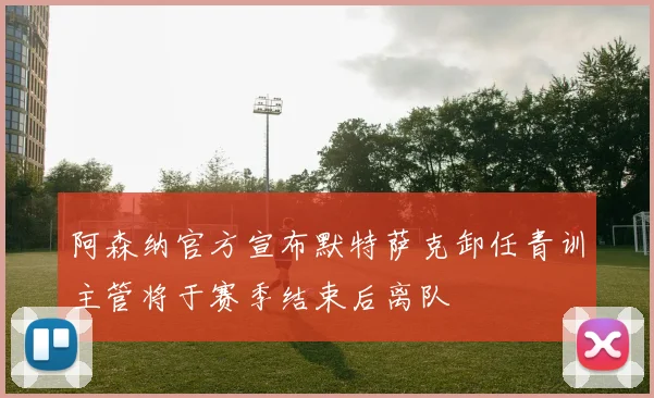 阿森纳官方宣布默特萨克卸任青训主管将于赛季结束后离队