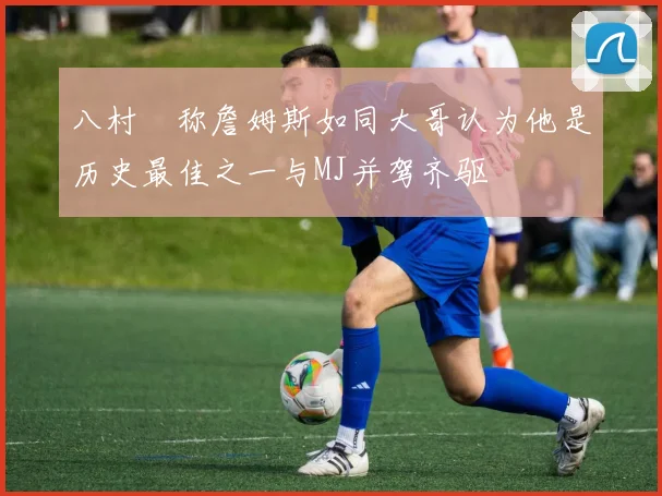 八村塁称詹姆斯如同大哥认为他是历史最佳之一与MJ并驾齐驱