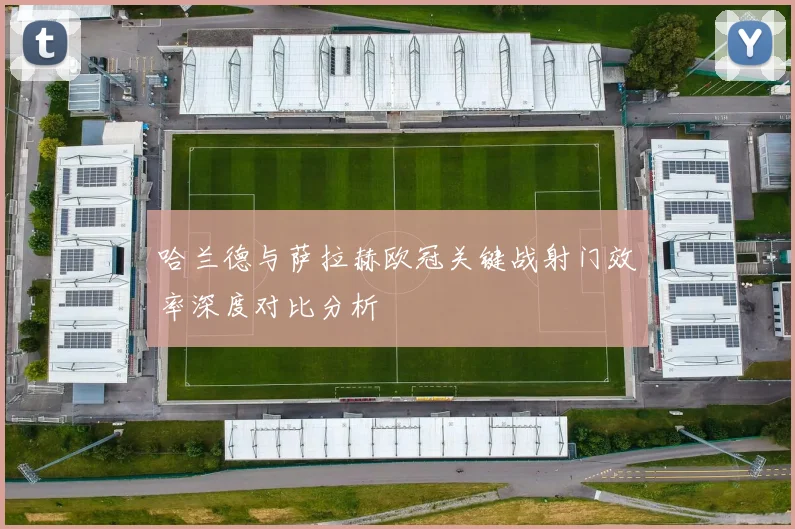 哈兰德与萨拉赫欧冠关键战射门效率深度对比分析