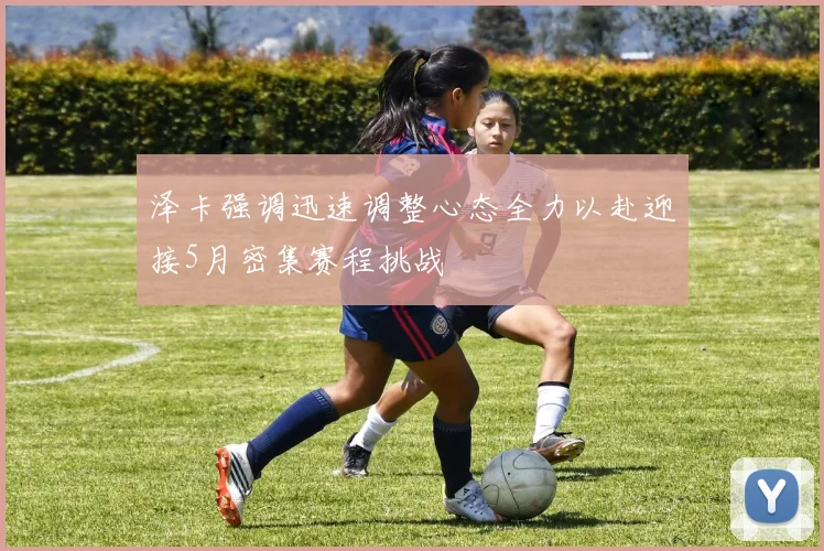 泽卡强调迅速调整心态全力以赴迎接5月密集赛程挑战