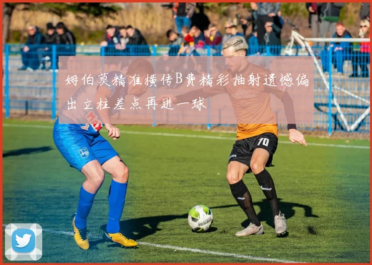姆伯莫精准横传B费精彩抽射遗憾偏出立柱差点再进一球