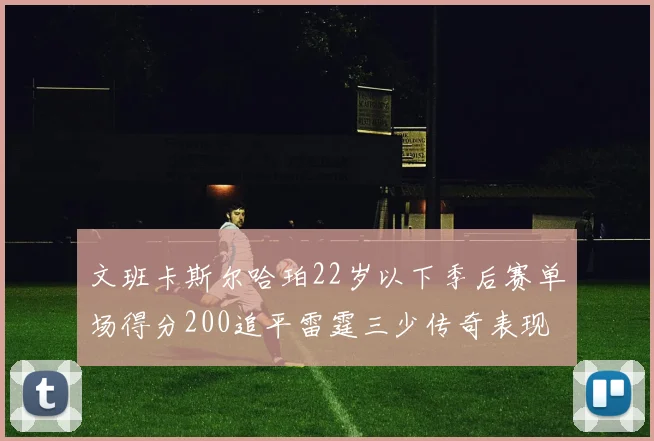 文班卡斯尔哈珀22岁以下季后赛单场得分200追平雷霆三少传奇表现