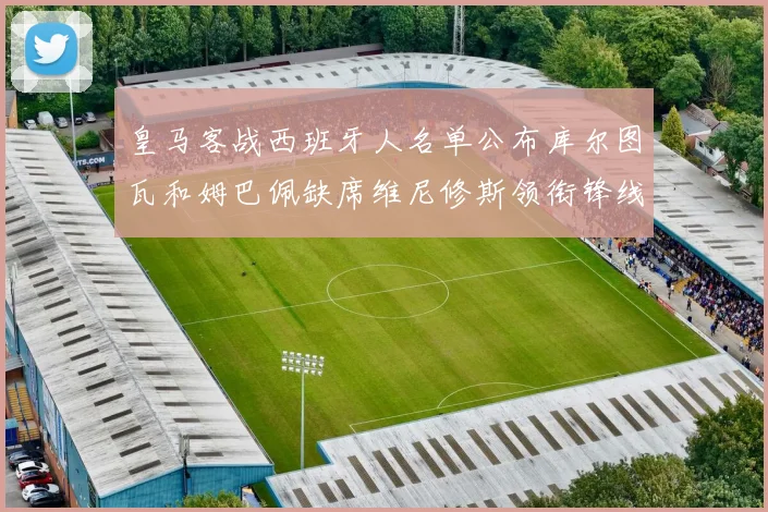 皇马客战西班牙人名单公布库尔图瓦和姆巴佩缺席维尼修斯领衔锋线阵容