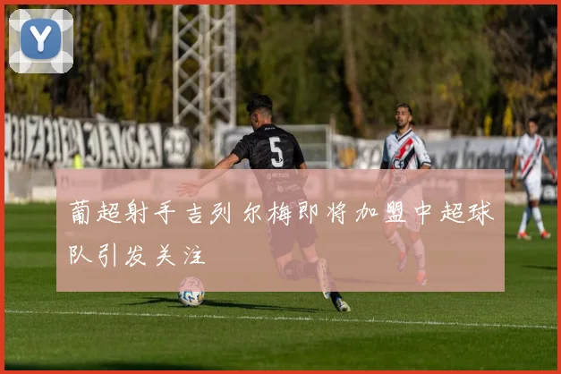 葡超射手吉列尔梅即将加盟中超球队引发关注