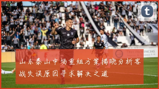 山东泰山中场重组方案揭晓分析客战失误原因寻求解决之道