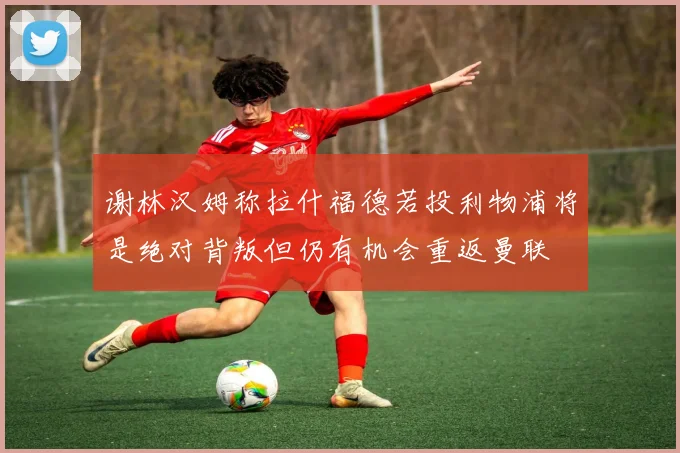谢林汉姆称拉什福德若投利物浦将是绝对背叛但仍有机会重返曼联