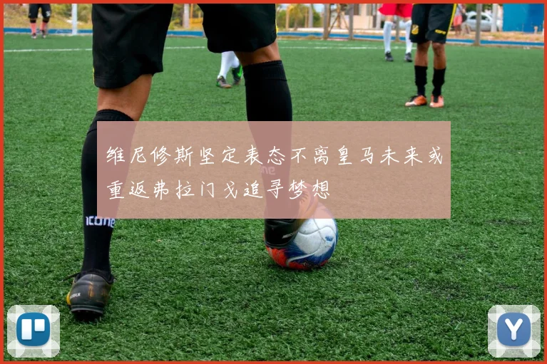 维尼修斯坚定表态不离皇马未来或重返弗拉门戈追寻梦想